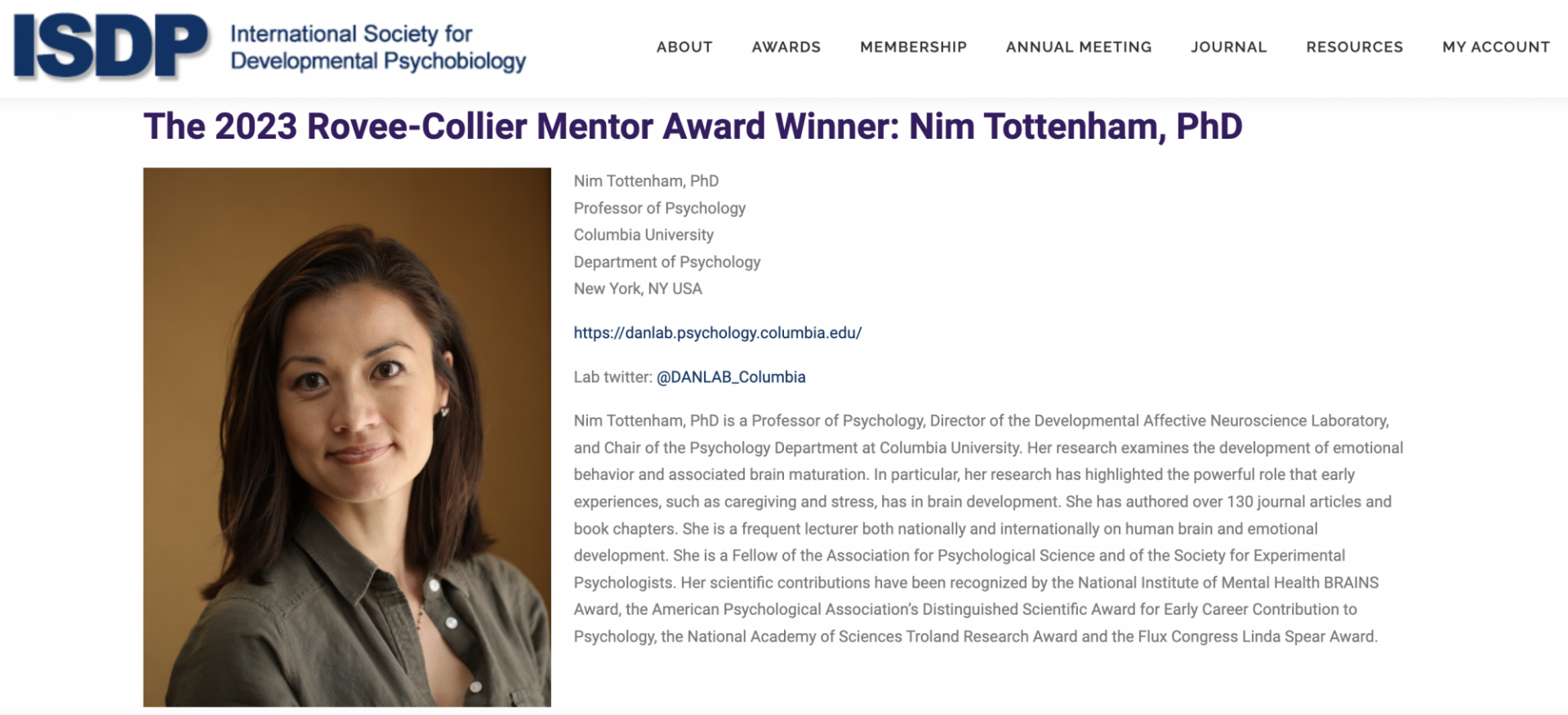 ISDP: The 2023 Rovee-Collier Mentor Award Winner: Nim Tottenham, PhD The 2023 Rovee-Collier Mentor Award Winner: Nim Tottenham, PhD. Nim Tottenham, PhD is a Professor of Psychology, Director of the Developmental Affective Neuroscience Laboratory, and Chair of the Psychology Department at Columbia University. Her research examines the development of emotional behavior and associated brain maturation. In particular, her research has highlighted the powerful role that early experiences, such as caregiving and stress, has in brain development.