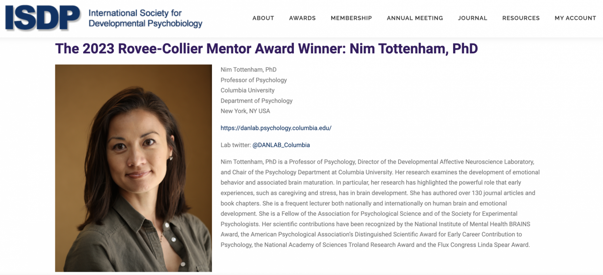 The 2023 Rovee-Collier Mentor Award Winner: Nim Tottenham, PhD. Nim Tottenham, PhD is a Professor of Psychology, Director of the Developmental Affective Neuroscience Laboratory, and Chair of the Psychology Department at Columbia University. Her research examines the development of emotional behavior and associated brain maturation. In particular, her research has highlighted the powerful role that early experiences, such as caregiving and stress, has in brain development. 